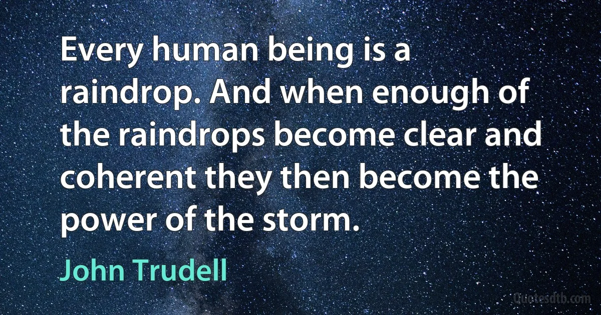 Every human being is a raindrop. And when enough of the raindrops become clear and coherent they then become the power of the storm. (John Trudell)