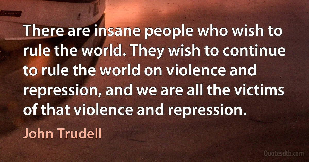 There are insane people who wish to rule the world. They wish to continue to rule the world on violence and repression, and we are all the victims of that violence and repression. (John Trudell)