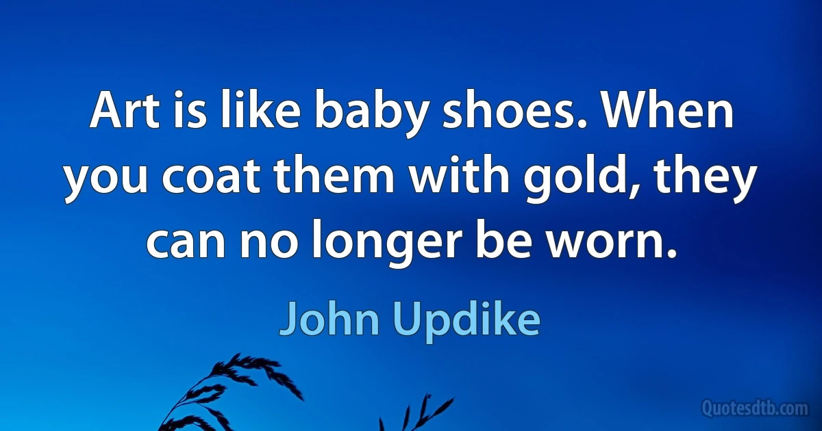 Art is like baby shoes. When you coat them with gold, they can no longer be worn. (John Updike)