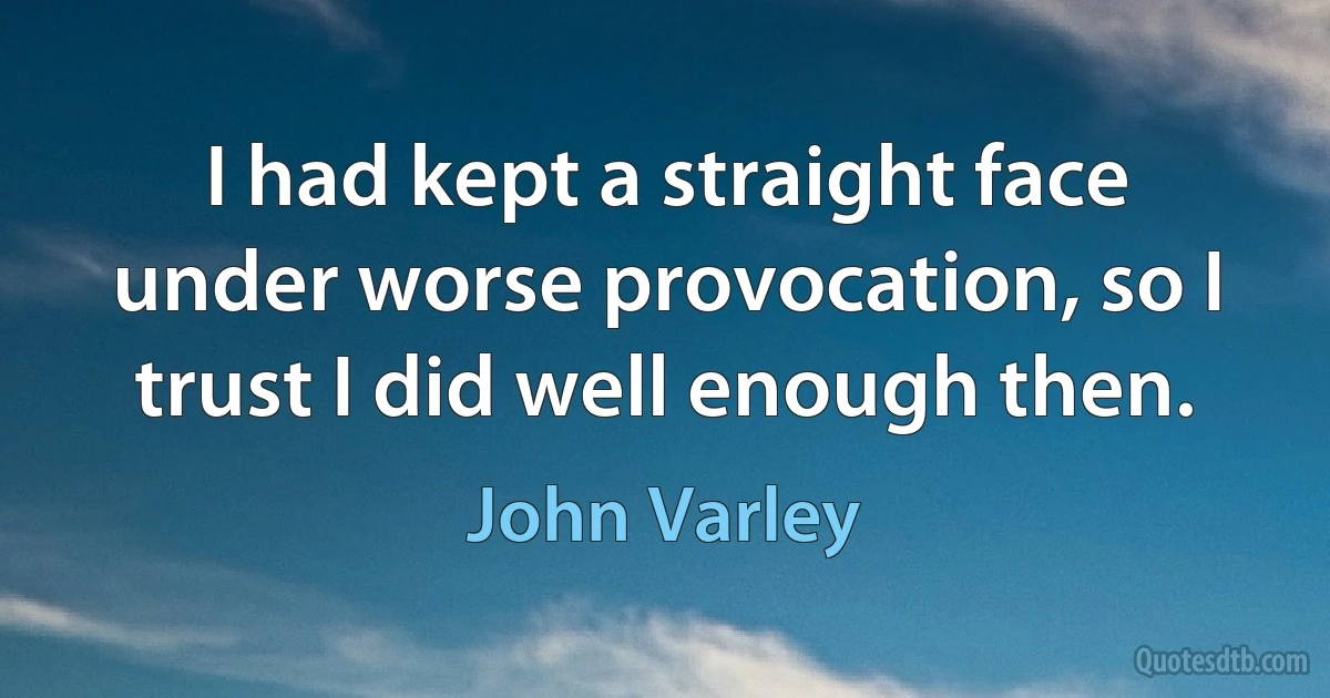 I had kept a straight face under worse provocation, so I trust I did well enough then. (John Varley)