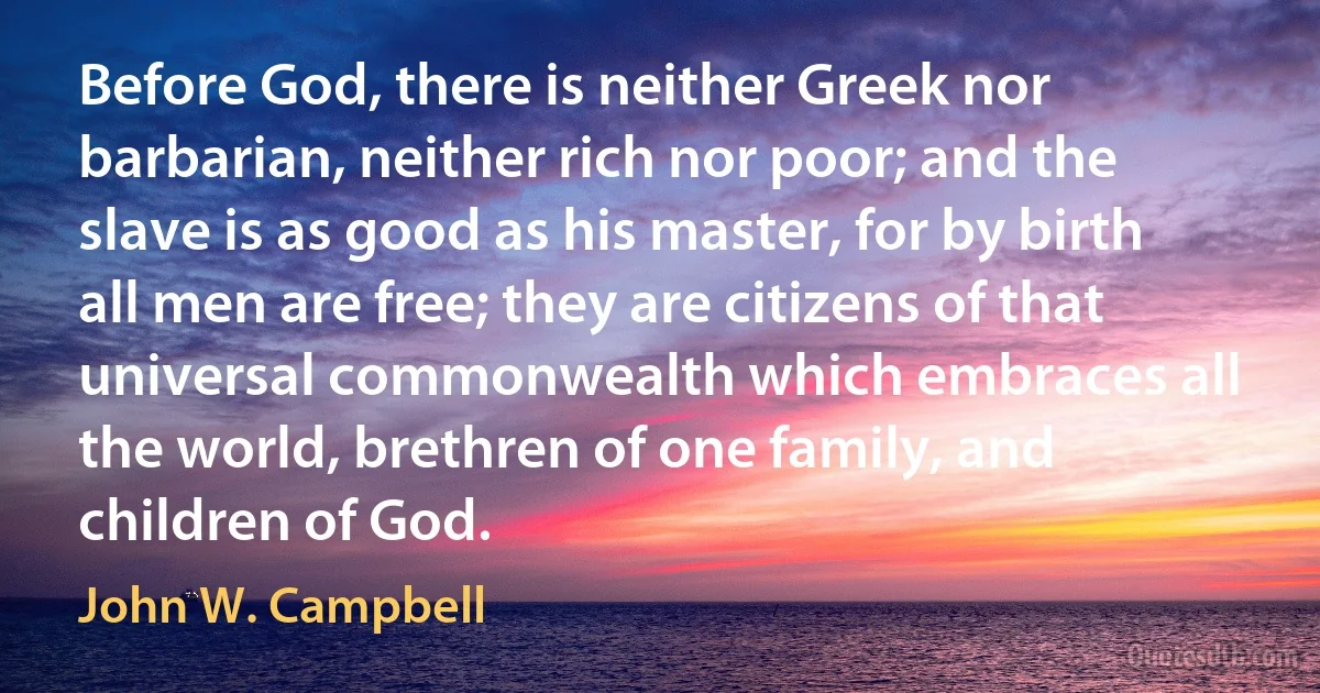 Before God, there is neither Greek nor barbarian, neither rich nor poor; and the slave is as good as his master, for by birth all men are free; they are citizens of that universal commonwealth which embraces all the world, brethren of one family, and children of God. (John W. Campbell)