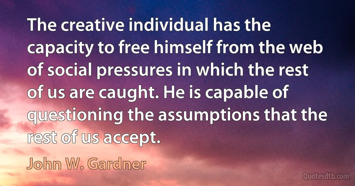 The creative individual has the capacity to free himself from the web of social pressures in which the rest of us are caught. He is capable of questioning the assumptions that the rest of us accept. (John W. Gardner)