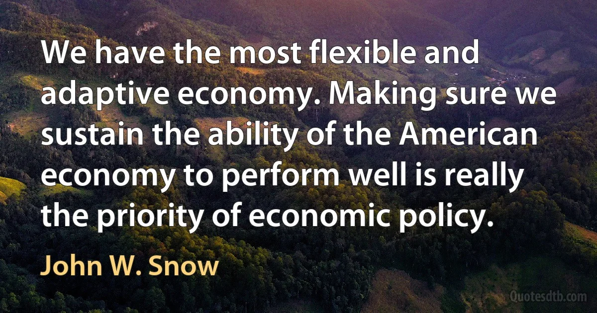 We have the most flexible and adaptive economy. Making sure we sustain the ability of the American economy to perform well is really the priority of economic policy. (John W. Snow)