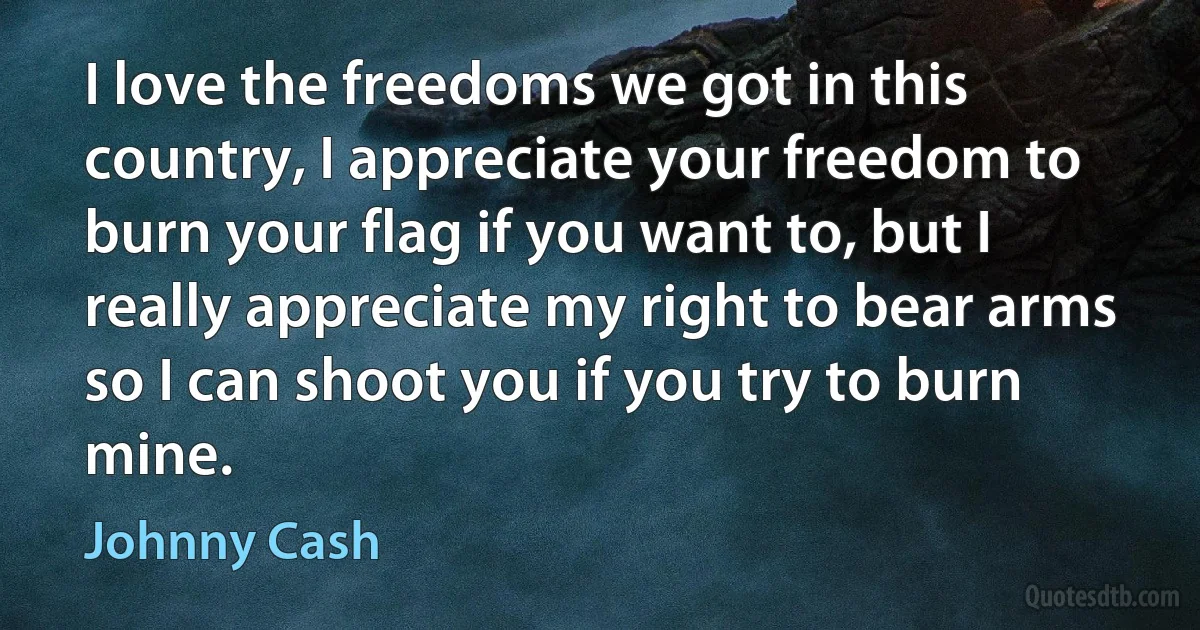 I love the freedoms we got in this country, I appreciate your freedom to burn your flag if you want to, but I really appreciate my right to bear arms so I can shoot you if you try to burn mine. (Johnny Cash)