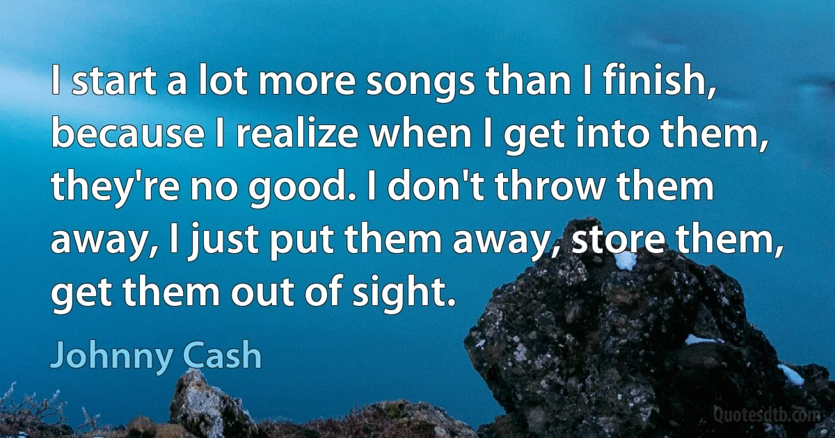 I start a lot more songs than I finish, because I realize when I get into them, they're no good. I don't throw them away, I just put them away, store them, get them out of sight. (Johnny Cash)