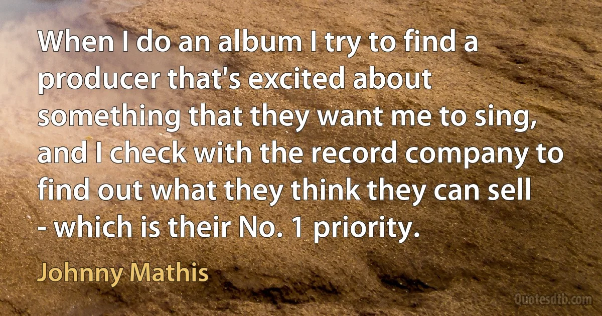 When I do an album I try to find a producer that's excited about something that they want me to sing, and I check with the record company to find out what they think they can sell - which is their No. 1 priority. (Johnny Mathis)