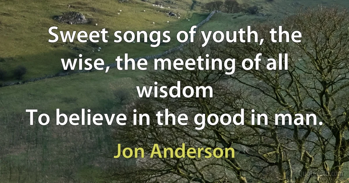 Sweet songs of youth, the wise, the meeting of all wisdom
To believe in the good in man. (Jon Anderson)