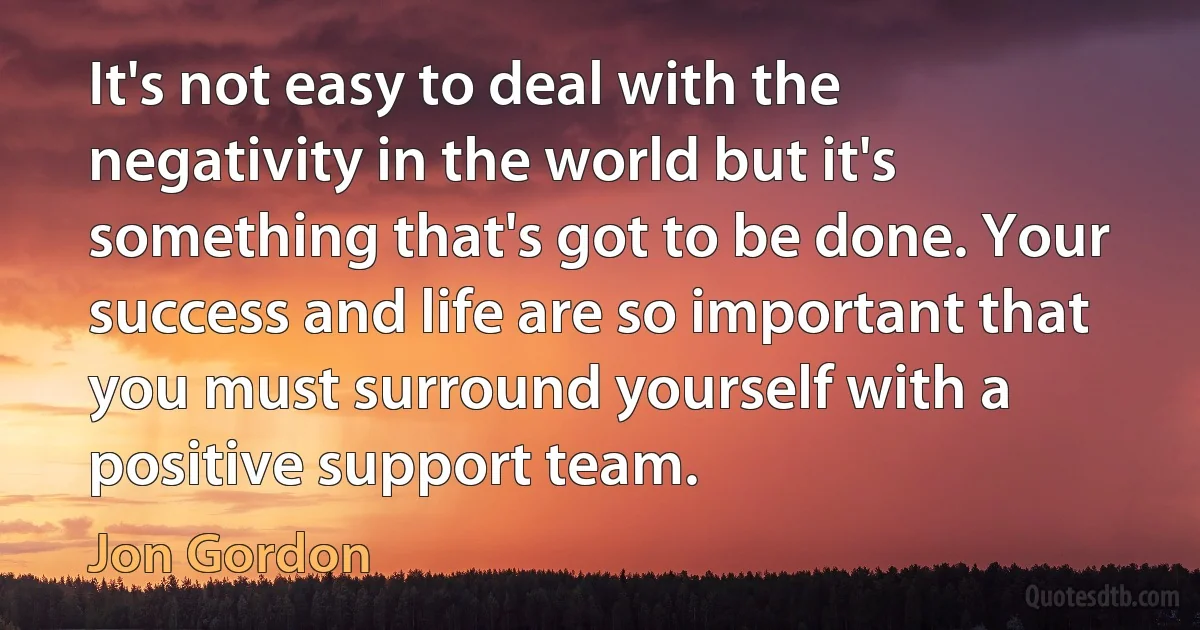 It's not easy to deal with the negativity in the world but it's something that's got to be done. Your success and life are so important that you must surround yourself with a positive support team. (Jon Gordon)