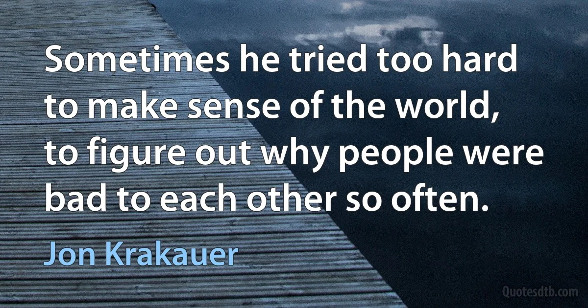 Sometimes he tried too hard to make sense of the world, to figure out why people were bad to each other so often. (Jon Krakauer)