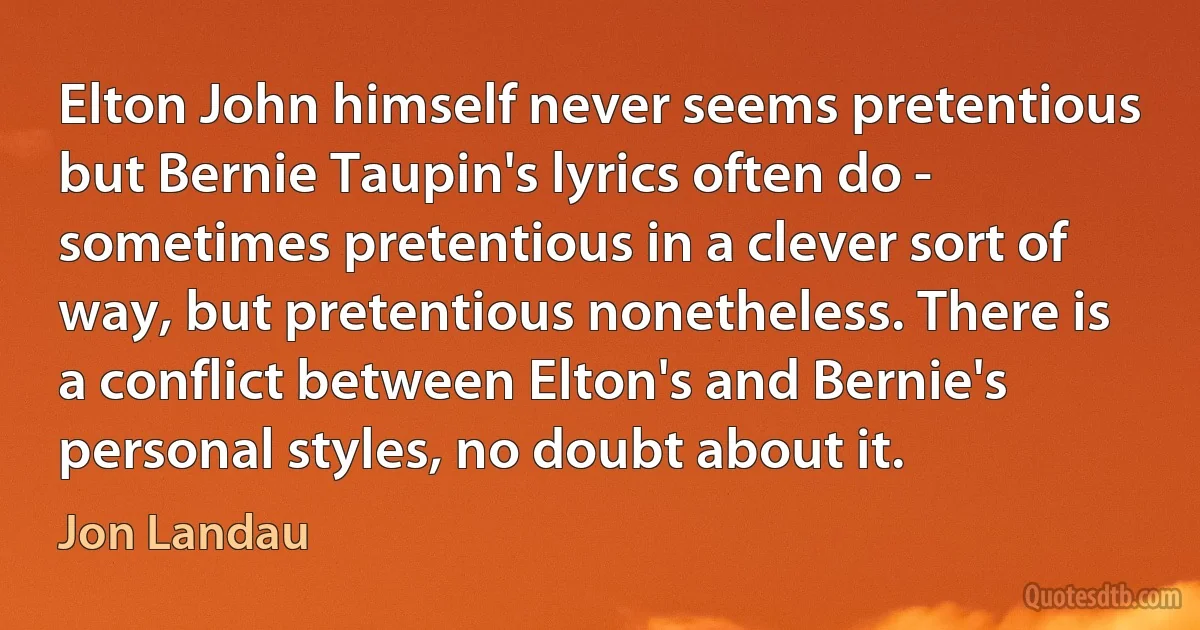 Elton John himself never seems pretentious but Bernie Taupin's lyrics often do - sometimes pretentious in a clever sort of way, but pretentious nonetheless. There is a conflict between Elton's and Bernie's personal styles, no doubt about it. (Jon Landau)