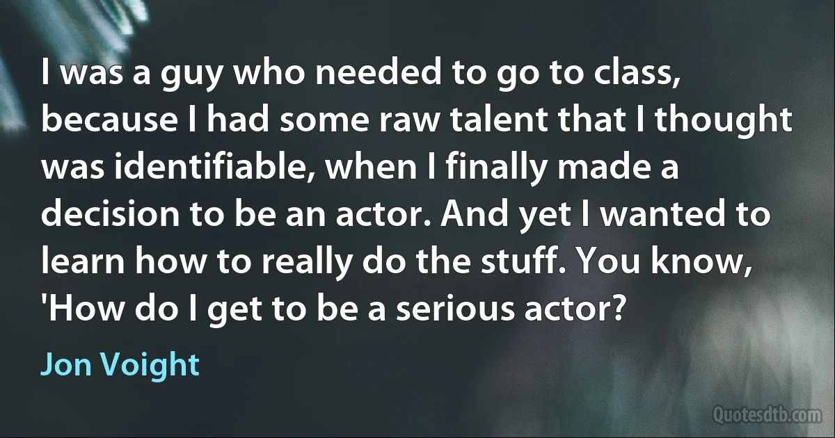 I was a guy who needed to go to class, because I had some raw talent that I thought was identifiable, when I finally made a decision to be an actor. And yet I wanted to learn how to really do the stuff. You know, 'How do I get to be a serious actor? (Jon Voight)