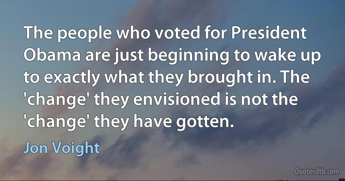 The people who voted for President Obama are just beginning to wake up to exactly what they brought in. The 'change' they envisioned is not the 'change' they have gotten. (Jon Voight)