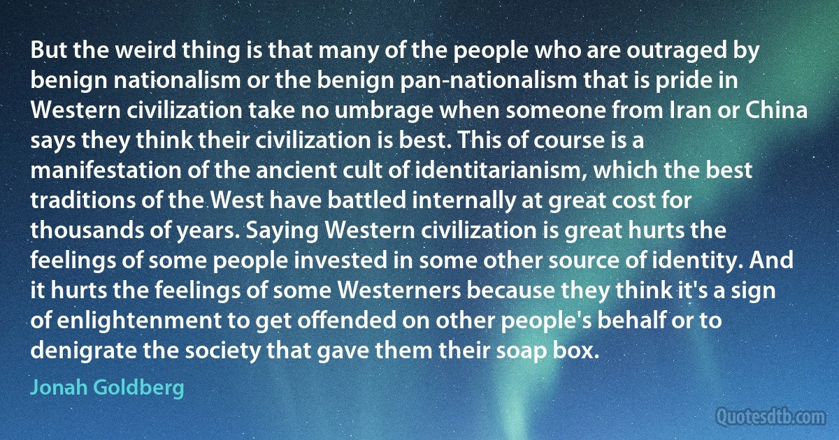 But the weird thing is that many of the people who are outraged by benign nationalism or the benign pan-nationalism that is pride in Western civilization take no umbrage when someone from Iran or China says they think their civilization is best. This of course is a manifestation of the ancient cult of identitarianism, which the best traditions of the West have battled internally at great cost for thousands of years. Saying Western civilization is great hurts the feelings of some people invested in some other source of identity. And it hurts the feelings of some Westerners because they think it's a sign of enlightenment to get offended on other people's behalf or to denigrate the society that gave them their soap box. (Jonah Goldberg)