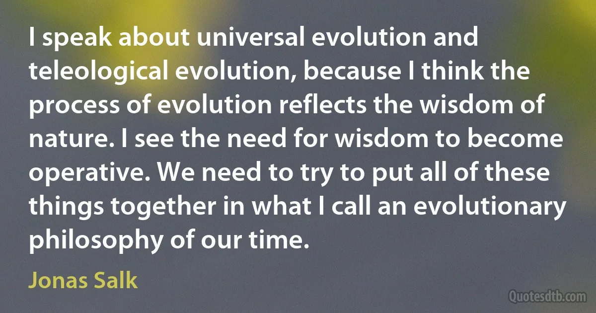 I speak about universal evolution and teleological evolution, because I think the process of evolution reflects the wisdom of nature. I see the need for wisdom to become operative. We need to try to put all of these things together in what I call an evolutionary philosophy of our time. (Jonas Salk)