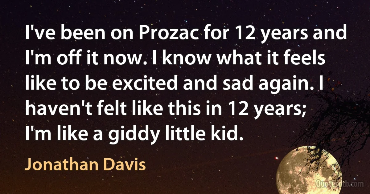 I've been on Prozac for 12 years and I'm off it now. I know what it feels like to be excited and sad again. I haven't felt like this in 12 years; I'm like a giddy little kid. (Jonathan Davis)