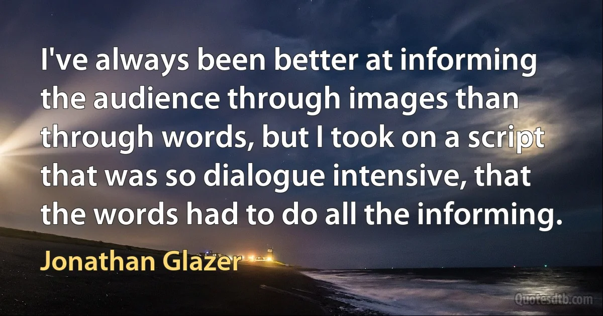 I've always been better at informing the audience through images than through words, but I took on a script that was so dialogue intensive, that the words had to do all the informing. (Jonathan Glazer)