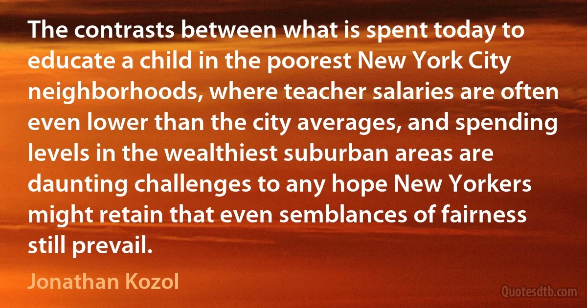 The contrasts between what is spent today to educate a child in the poorest New York City neighborhoods, where teacher salaries are often even lower than the city averages, and spending levels in the wealthiest suburban areas are daunting challenges to any hope New Yorkers might retain that even semblances of fairness still prevail. (Jonathan Kozol)