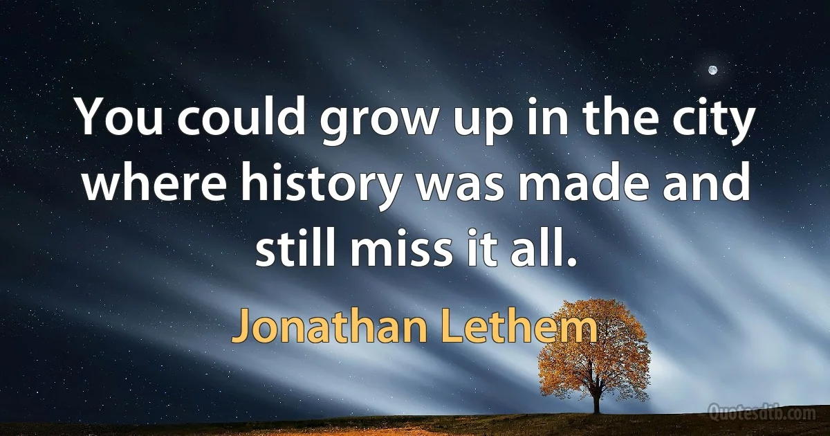 You could grow up in the city where history was made and still miss it all. (Jonathan Lethem)