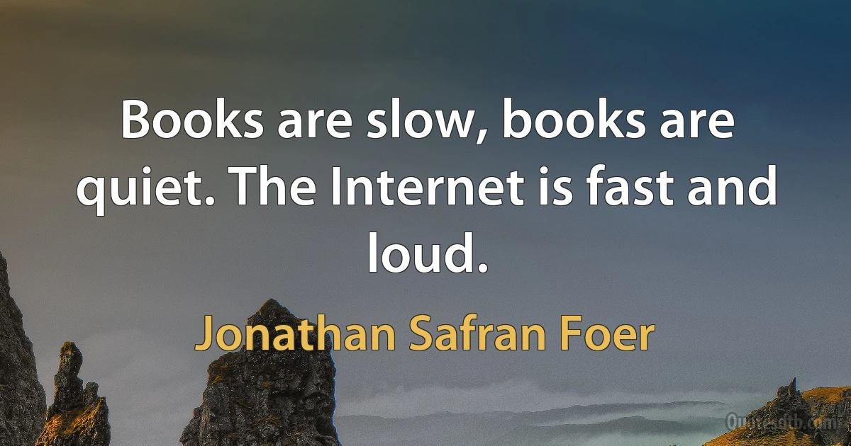 Books are slow, books are quiet. The Internet is fast and loud. (Jonathan Safran Foer)