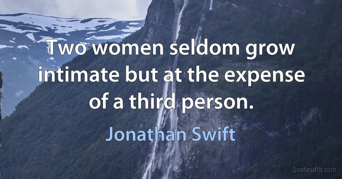 Two women seldom grow intimate but at the expense of a third person. (Jonathan Swift)