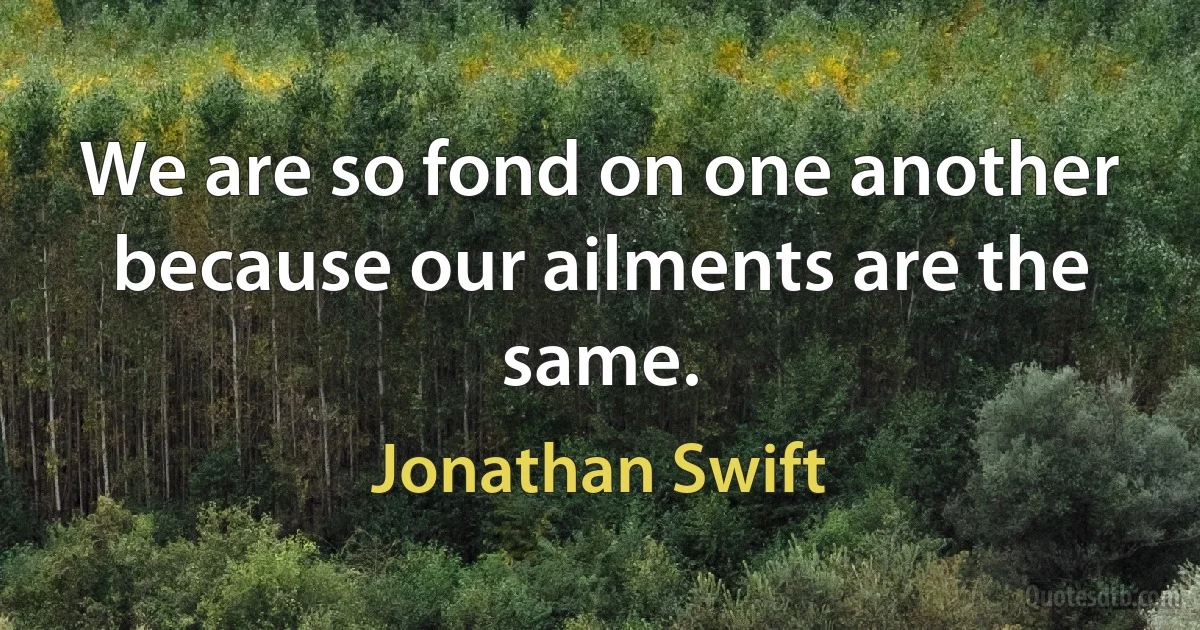 We are so fond on one another because our ailments are the same. (Jonathan Swift)