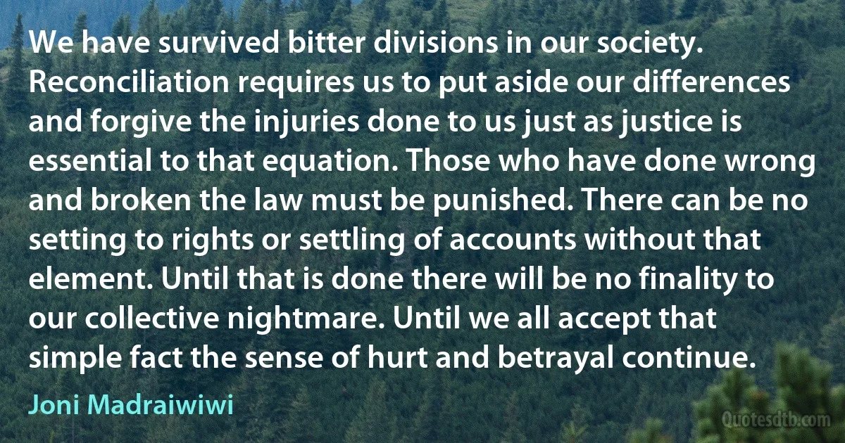 We have survived bitter divisions in our society. Reconciliation requires us to put aside our differences and forgive the injuries done to us just as justice is essential to that equation. Those who have done wrong and broken the law must be punished. There can be no setting to rights or settling of accounts without that element. Until that is done there will be no finality to our collective nightmare. Until we all accept that simple fact the sense of hurt and betrayal continue. (Joni Madraiwiwi)