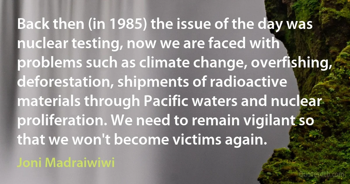 Back then (in 1985) the issue of the day was nuclear testing, now we are faced with problems such as climate change, overfishing, deforestation, shipments of radioactive materials through Pacific waters and nuclear proliferation. We need to remain vigilant so that we won't become victims again. (Joni Madraiwiwi)