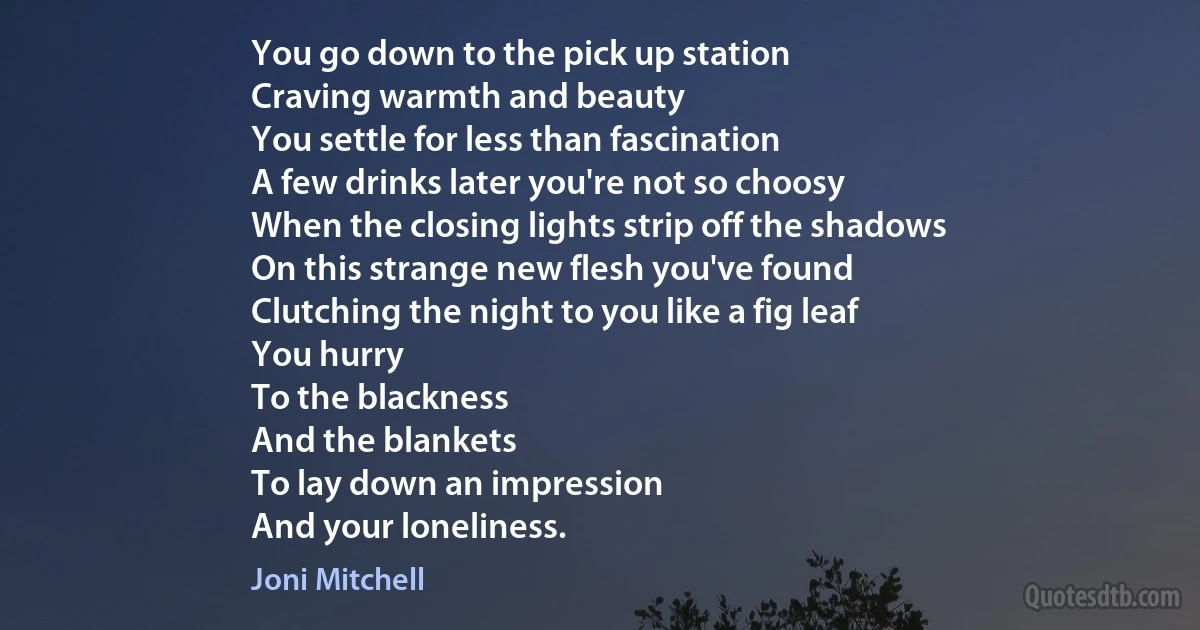 You go down to the pick up station
Craving warmth and beauty
You settle for less than fascination
A few drinks later you're not so choosy
When the closing lights strip off the shadows
On this strange new flesh you've found
Clutching the night to you like a fig leaf
You hurry
To the blackness
And the blankets
To lay down an impression
And your loneliness. (Joni Mitchell)