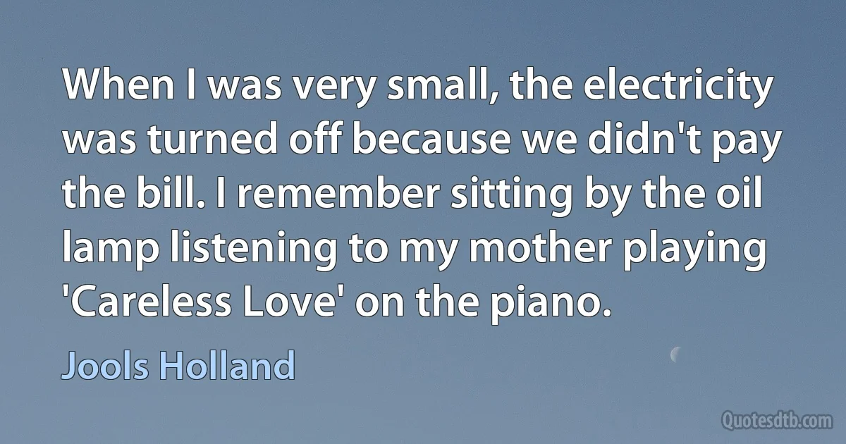 When I was very small, the electricity was turned off because we didn't pay the bill. I remember sitting by the oil lamp listening to my mother playing 'Careless Love' on the piano. (Jools Holland)