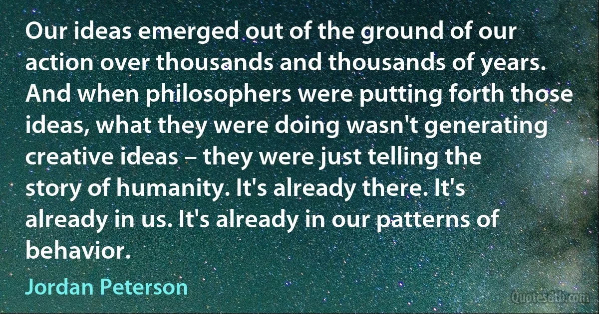 Our ideas emerged out of the ground of our action over thousands and thousands of years. And when philosophers were putting forth those ideas, what they were doing wasn't generating creative ideas – they were just telling the story of humanity. It's already there. It's already in us. It's already in our patterns of behavior. (Jordan Peterson)