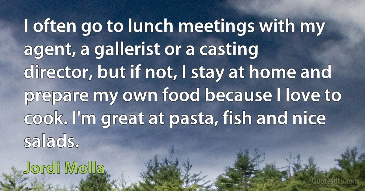 I often go to lunch meetings with my agent, a gallerist or a casting director, but if not, I stay at home and prepare my own food because I love to cook. I'm great at pasta, fish and nice salads. (Jordi Molla)