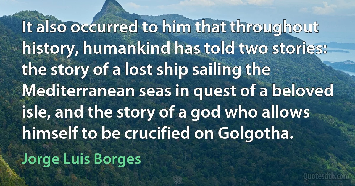 It also occurred to him that throughout history, humankind has told two stories: the story of a lost ship sailing the Mediterranean seas in quest of a beloved isle, and the story of a god who allows himself to be crucified on Golgotha. (Jorge Luis Borges)