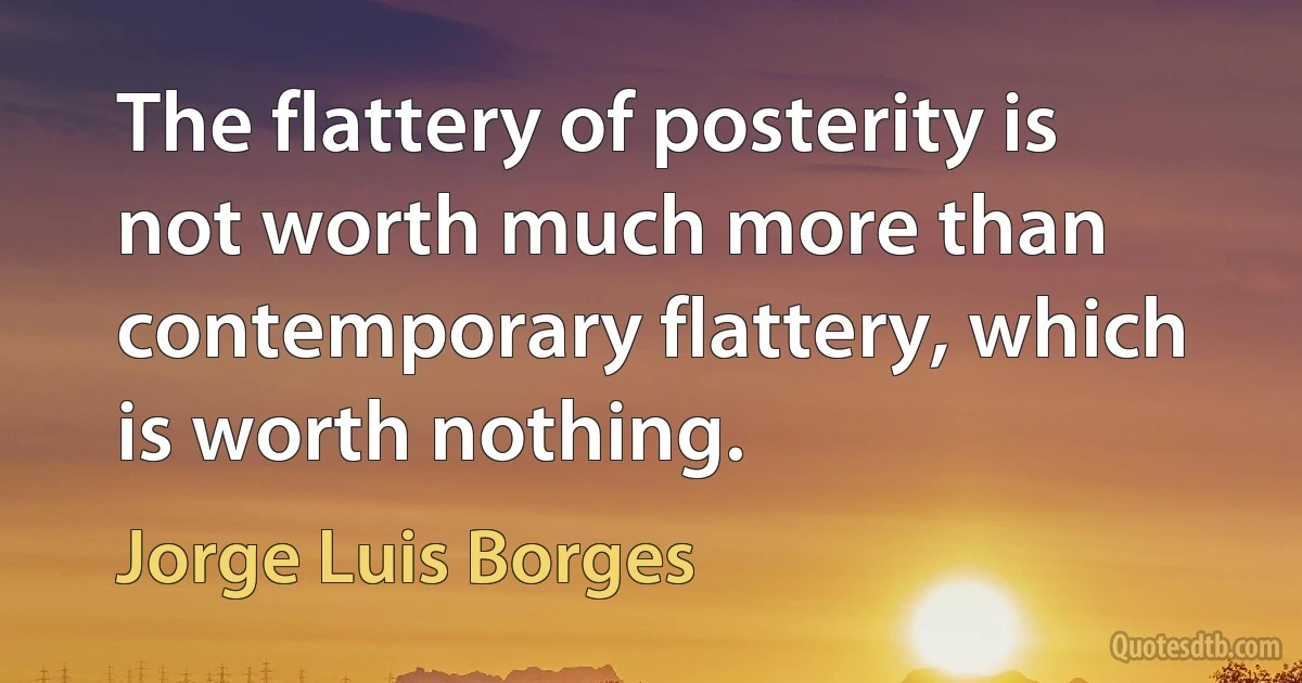 The flattery of posterity is not worth much more than contemporary flattery, which is worth nothing. (Jorge Luis Borges)