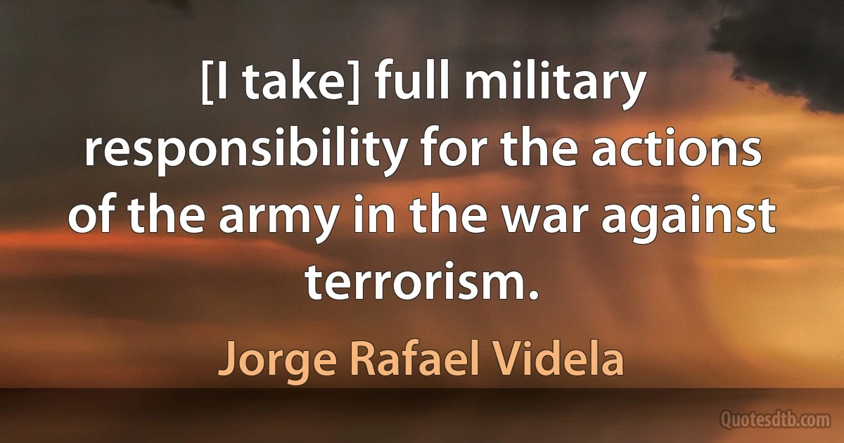 [I take] full military responsibility for the actions of the army in the war against terrorism. (Jorge Rafael Videla)