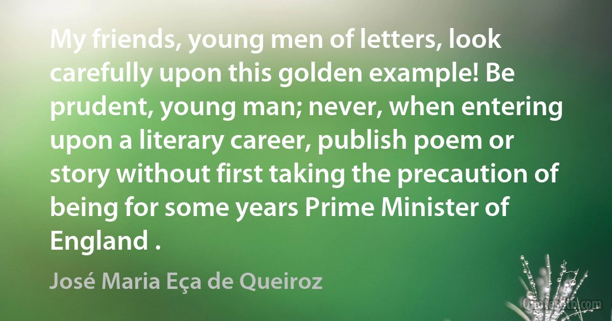 My friends, young men of letters, look carefully upon this golden example! Be prudent, young man; never, when entering upon a literary career, publish poem or story without first taking the precaution of being for some years Prime Minister of England . (José Maria Eça de Queiroz)