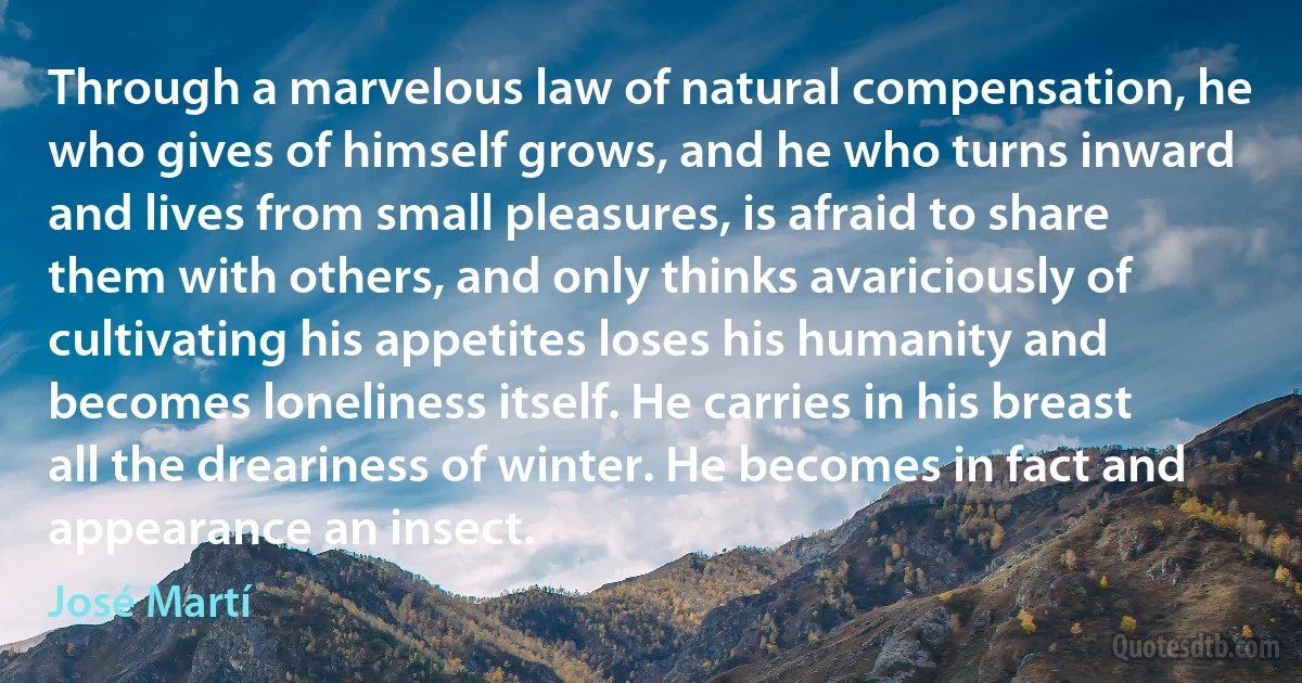 Through a marvelous law of natural compensation, he who gives of himself grows, and he who turns inward and lives from small pleasures, is afraid to share them with others, and only thinks avariciously of cultivating his appetites loses his humanity and becomes loneliness itself. He carries in his breast all the dreariness of winter. He becomes in fact and appearance an insect. (José Martí)