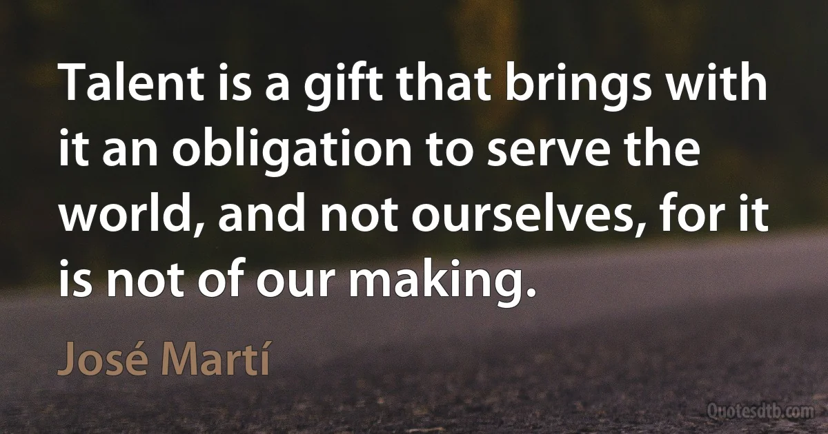 Talent is a gift that brings with it an obligation to serve the world, and not ourselves, for it is not of our making. (José Martí)