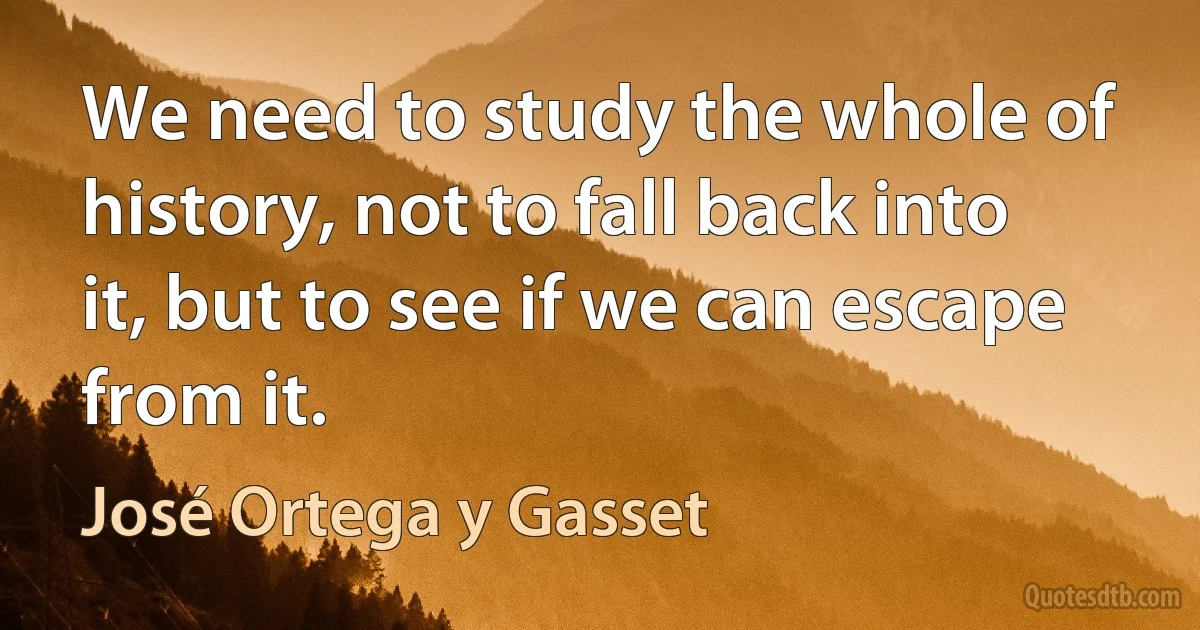 We need to study the whole of history, not to fall back into it, but to see if we can escape from it. (José Ortega y Gasset)