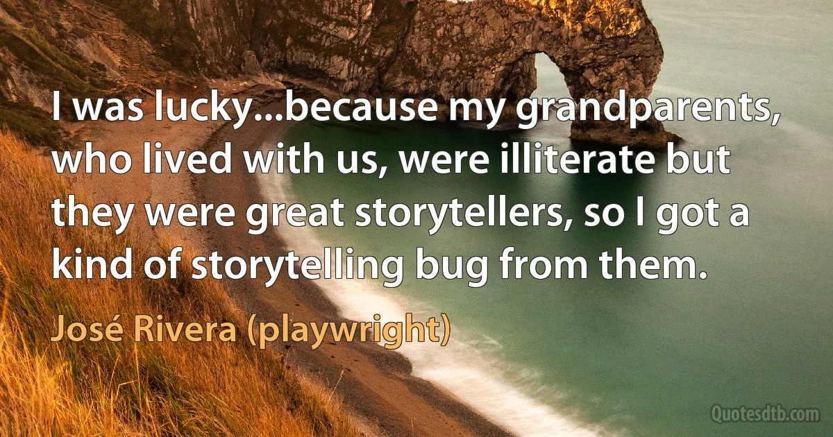 I was lucky...because my grandparents, who lived with us, were illiterate but they were great storytellers, so I got a kind of storytelling bug from them. (José Rivera (playwright))