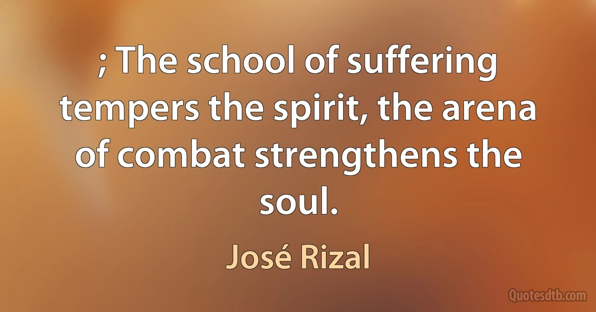 ; The school of suffering tempers the spirit, the arena of combat strengthens the soul. (José Rizal)