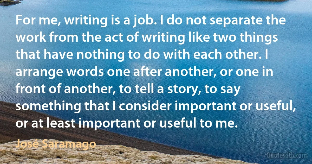 For me, writing is a job. I do not separate the work from the act of writing like two things that have nothing to do with each other. I arrange words one after another, or one in front of another, to tell a story, to say something that I consider important or useful, or at least important or useful to me. (José Saramago)