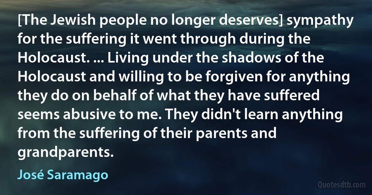 [The Jewish people no longer deserves] sympathy for the suffering it went through during the Holocaust. ... Living under the shadows of the Holocaust and willing to be forgiven for anything they do on behalf of what they have suffered seems abusive to me. They didn't learn anything from the suffering of their parents and grandparents. (José Saramago)