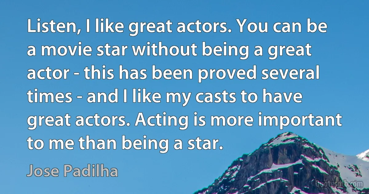 Listen, I like great actors. You can be a movie star without being a great actor - this has been proved several times - and I like my casts to have great actors. Acting is more important to me than being a star. (Jose Padilha)