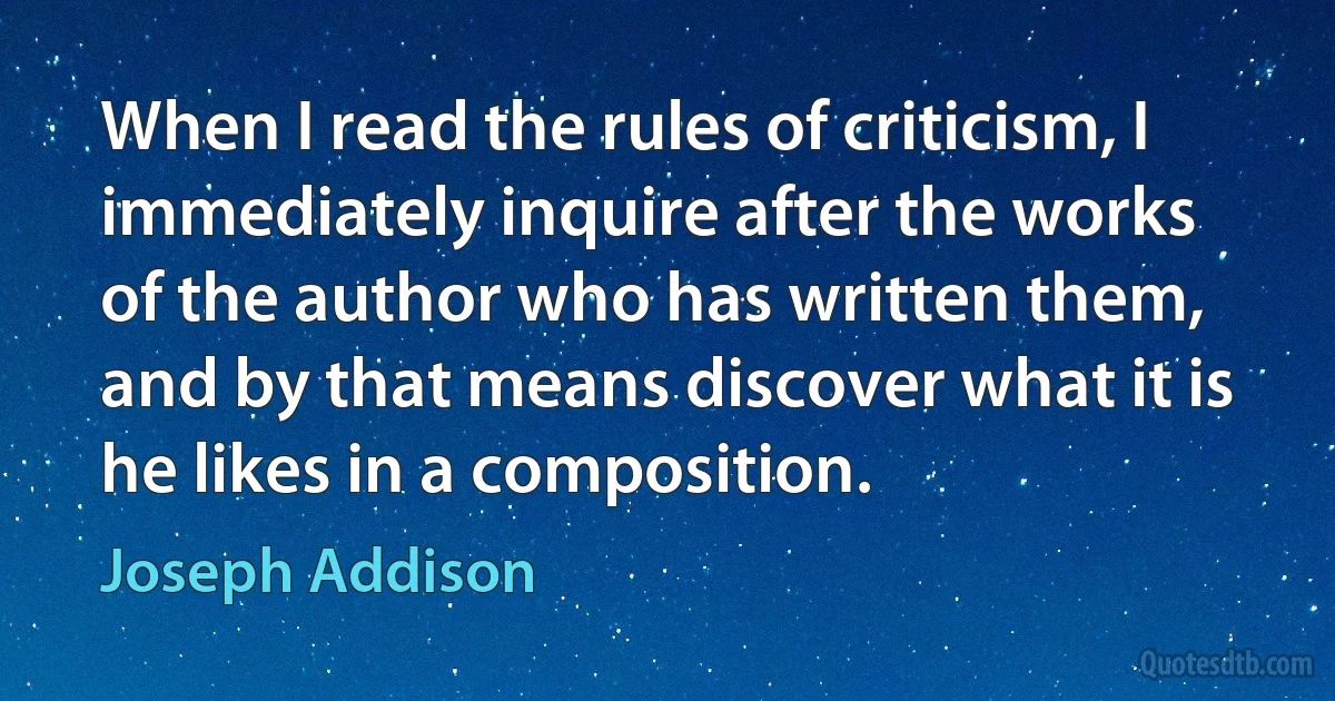 When I read the rules of criticism, I immediately inquire after the works of the author who has written them, and by that means discover what it is he likes in a composition. (Joseph Addison)