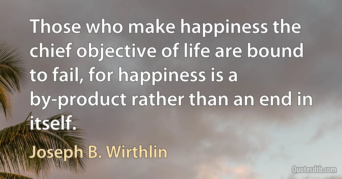 Those who make happiness the chief objective of life are bound to fail, for happiness is a by-product rather than an end in itself. (Joseph B. Wirthlin)