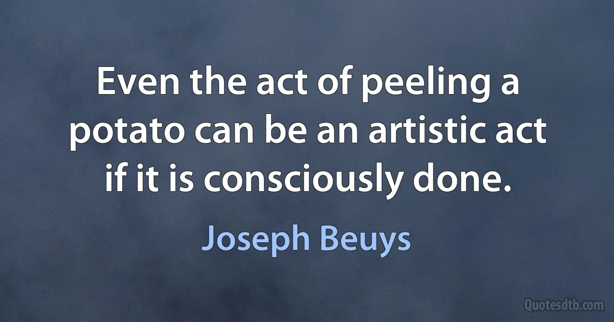 Even the act of peeling a potato can be an artistic act if it is consciously done. (Joseph Beuys)