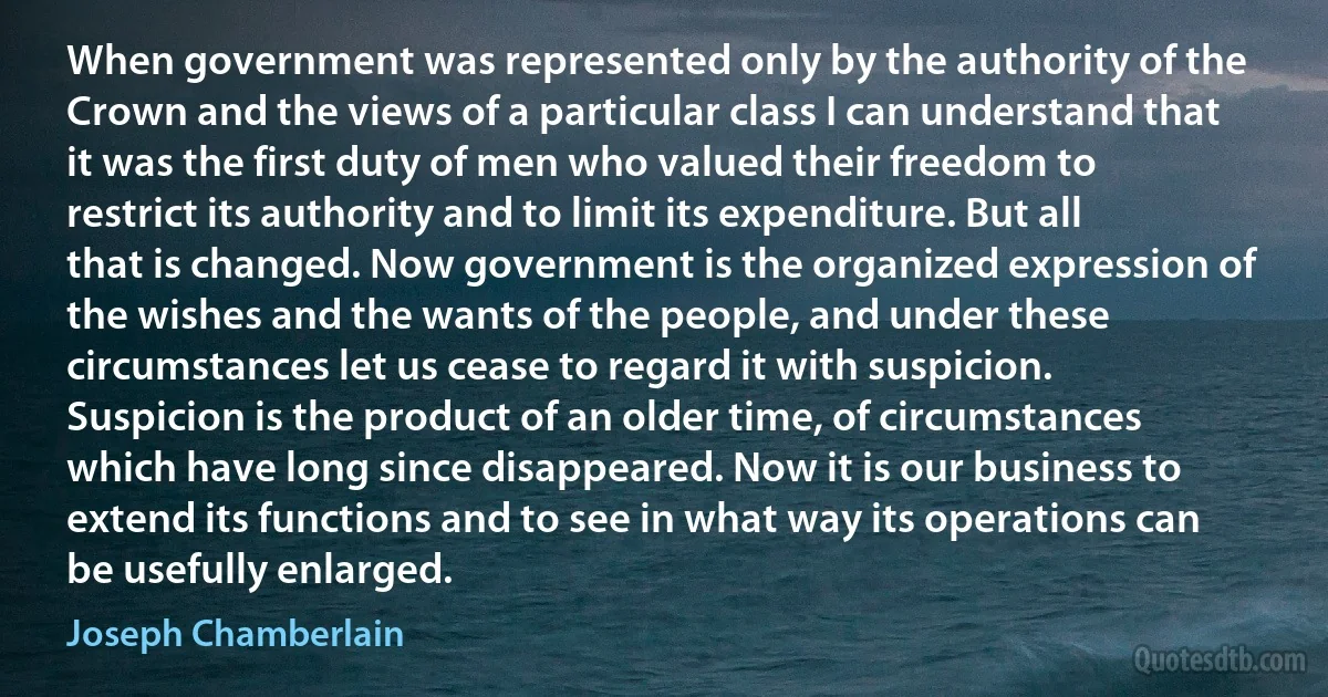 When government was represented only by the authority of the Crown and the views of a particular class I can understand that it was the first duty of men who valued their freedom to restrict its authority and to limit its expenditure. But all that is changed. Now government is the organized expression of the wishes and the wants of the people, and under these circumstances let us cease to regard it with suspicion. Suspicion is the product of an older time, of circumstances which have long since disappeared. Now it is our business to extend its functions and to see in what way its operations can be usefully enlarged. (Joseph Chamberlain)