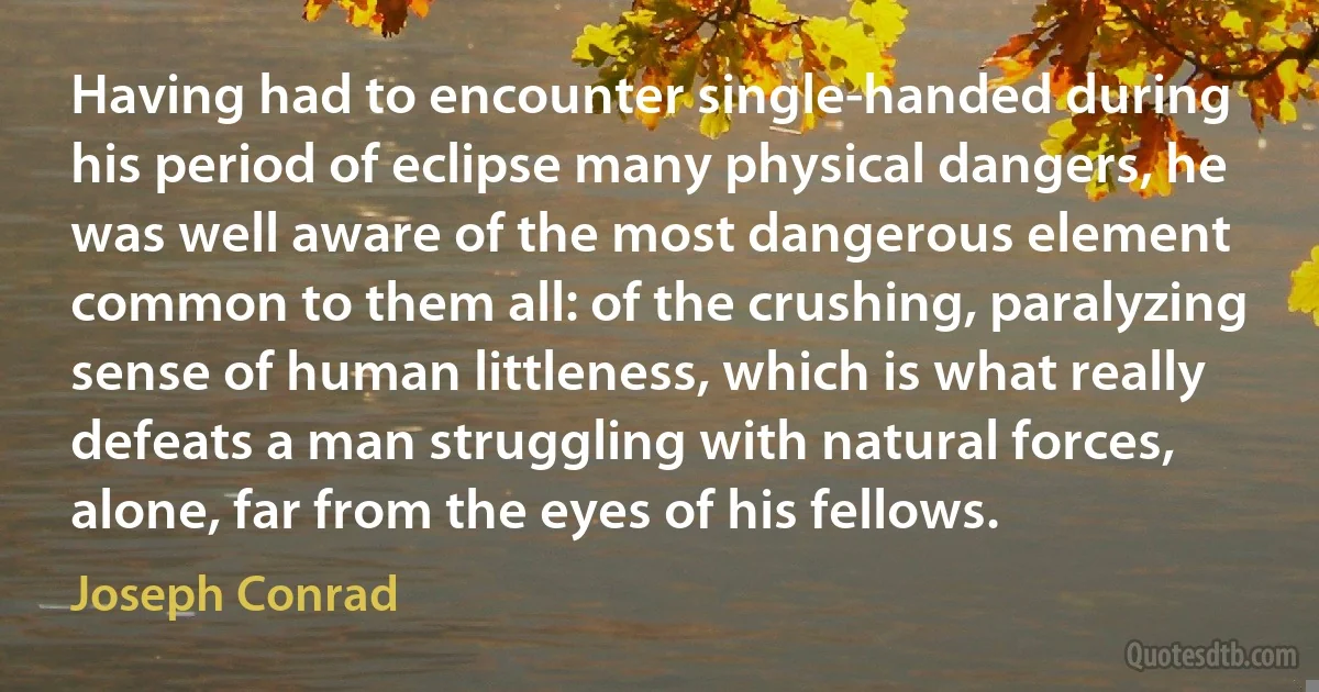 Having had to encounter single-handed during his period of eclipse many physical dangers, he was well aware of the most dangerous element common to them all: of the crushing, paralyzing sense of human littleness, which is what really defeats a man struggling with natural forces, alone, far from the eyes of his fellows. (Joseph Conrad)