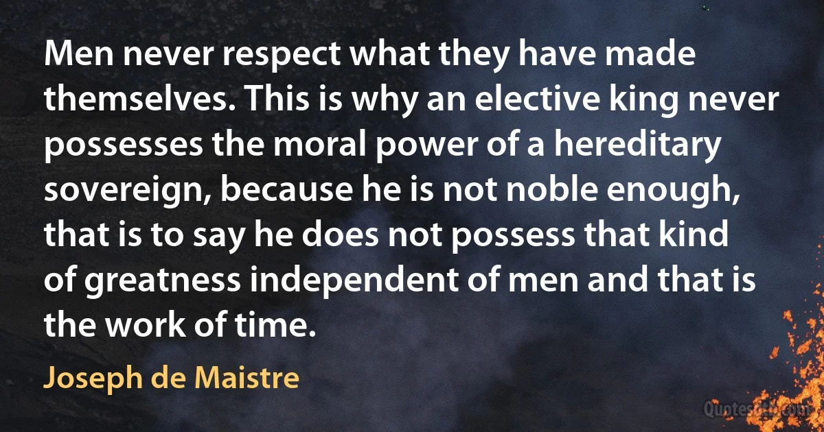 Men never respect what they have made themselves. This is why an elective king never possesses the moral power of a hereditary sovereign, because he is not noble enough, that is to say he does not possess that kind of greatness independent of men and that is the work of time. (Joseph de Maistre)