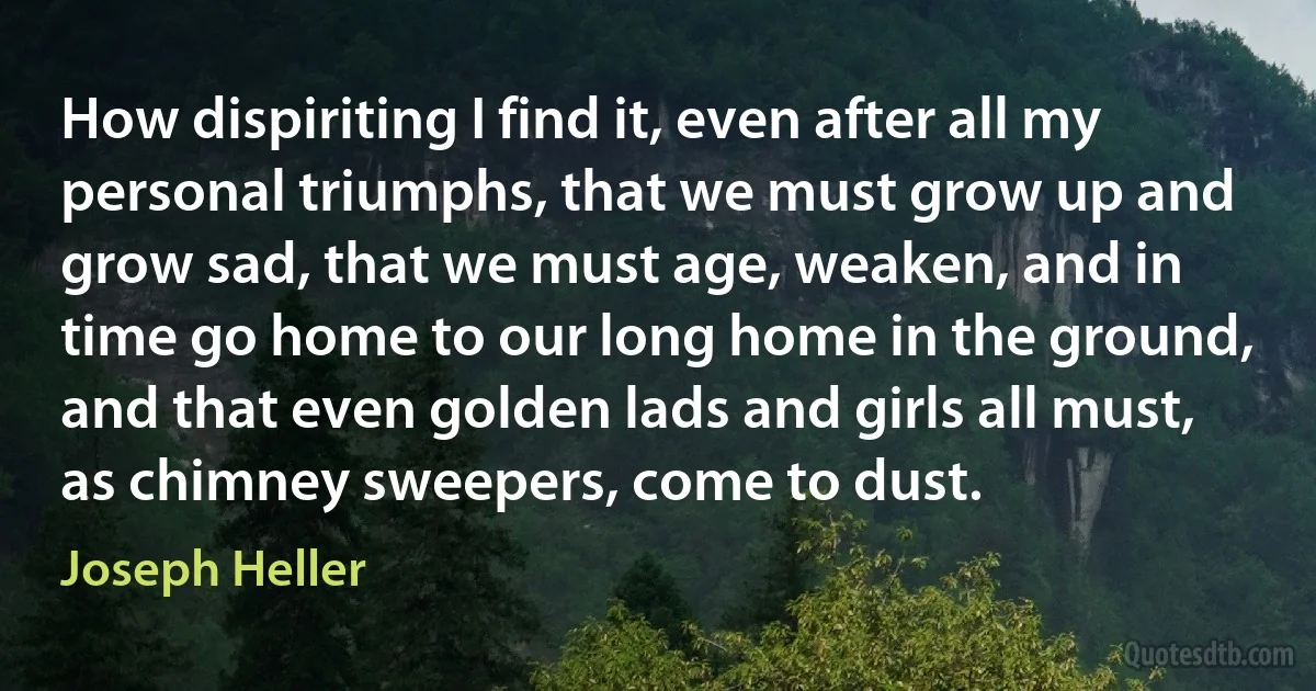 How dispiriting I find it, even after all my personal triumphs, that we must grow up and grow sad, that we must age, weaken, and in time go home to our long home in the ground, and that even golden lads and girls all must, as chimney sweepers, come to dust. (Joseph Heller)